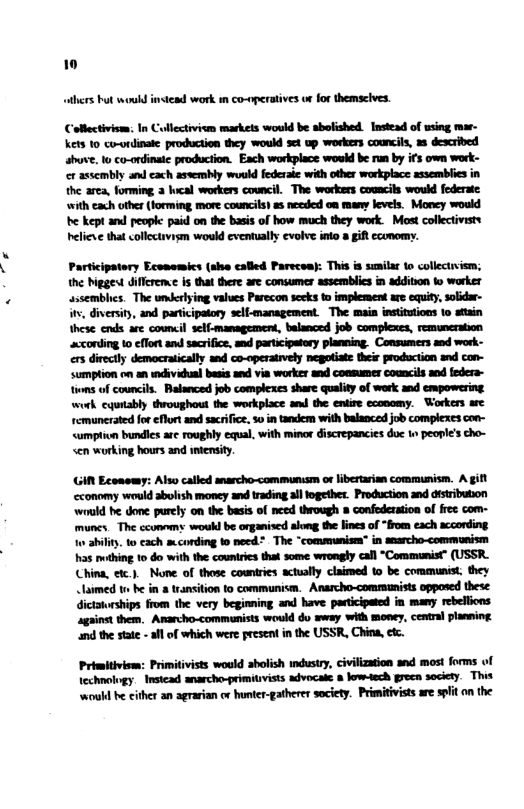 thers bt woubd instead work i co-nperatives ur for themsclves. Collectivism: In Collectiviom markets woukd be abolished. Instead of using mar- ket 10 co-ordinaie production they woukd set up workes councils, a8 described shuve. to co-ordinaic production. Each workplace would be run by if’s own work- cr asscmbly and cach asvembly would federaie with other workplace assemblics in the arca, forming 2 hcal workers counci. The workers cooacils would federate ‘with cach ot (forming, more councils as necded on many levels. Money would e kept and peoplc paid on the basis of how much they work. Most collectivits helieve that collectivism would cventually evolve inlo a git ccomormy. Participatery Economics (sho called Parecva: This s suilar to collectiism; the iggest diflreme s that there are consumer assemblics in addition to worker assemblics. The umerlying values Parecon secks to implement are equity, solidar- i, diversity, and partcipatory self-management The main institsions o stain these ends are council self-mamagemen, balanced job complexes, remuneration acconding 1o effon and sacrifice, and participaory planming, Conmumers snd work- ers directly democratically and co-operatrvely negotiate their production snd con- Sumption on an mdivdual besis and via worker and consumer councils and feders- tioms of councits. Balanced job complexcs share qualty of work and empowering work cqutably throughout the workplace an the entire cconomy. Workers are remuncrated for¢flort and sacrifce, 5o intandem with balanced job complexes con- <umption bundles are roughly equal, with minor discrepancies duc 1 people’s cho- en working hours and intensity i Economy: Also called anarcho-communism or lbertarian communism. A gift conomy would abolsh moncy and trading all together. Production and disribution would be done purely on the basis of need through 8 confederation of fres com- muncs. The ccomemy woukl be organiscd along the lines of “from each acconding o ahility. t0 cach mcording to necd* The *communism” in saarcho-communism s othing o do with the couniries that some wrongly call “Commanist” (USSR China, etc.). None of those cowntries actually claimed 10 be communist they laimed t be in 8 transition to communism. Anarcho-comrmunists opposed these: dictatorships from the very beginning and have partcipated in many rebellions against them. Aarcho-commanists would do wway with money, cental planming nd the state - il of which were present inthe USSR, China, etz Primitivism: Primitivists would abolish industry, civilization and most forms of technology. Instead anarcho-primitvists advocate 8 low-tech green society. This ‘woull be cither an agrarian or hunter-gatherer saciety. Primitivists are slit o the